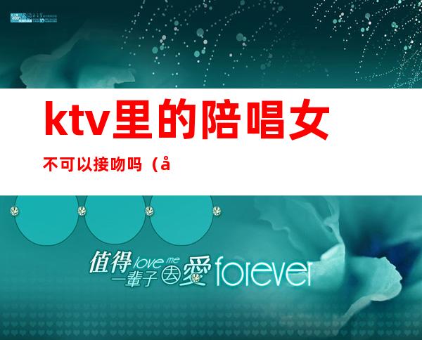 ktv里的陪唱女不可以接吻吗（去ktv怎么叫陪唱女）