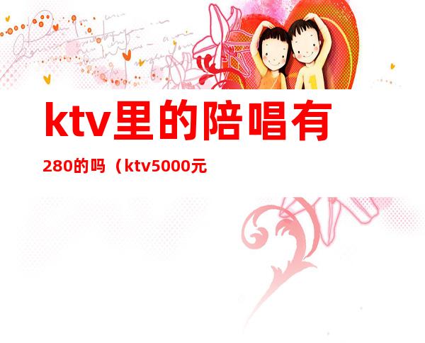 ktv里的陪唱有280的吗（ktv5000元找一个陪唱都干嘛）