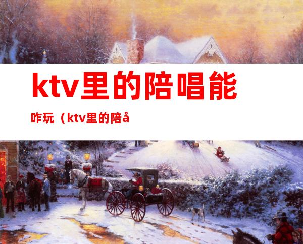 ktv里的陪唱能咋玩（ktv里的陪唱能玩吗）