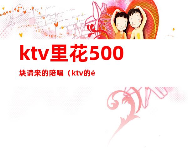 ktv里花500块请来的陪唱（ktv的陪唱多少钱）