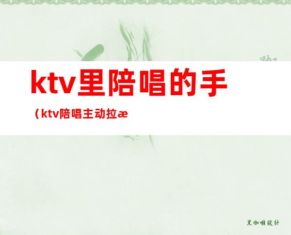 ktv里陪唱的手（ktv陪唱主动拉手）