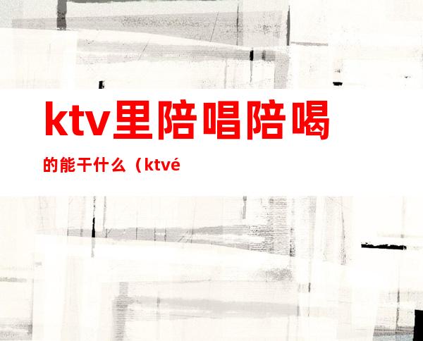 ktv里陪唱陪喝的能干什么（ktv陪唱能干啥）