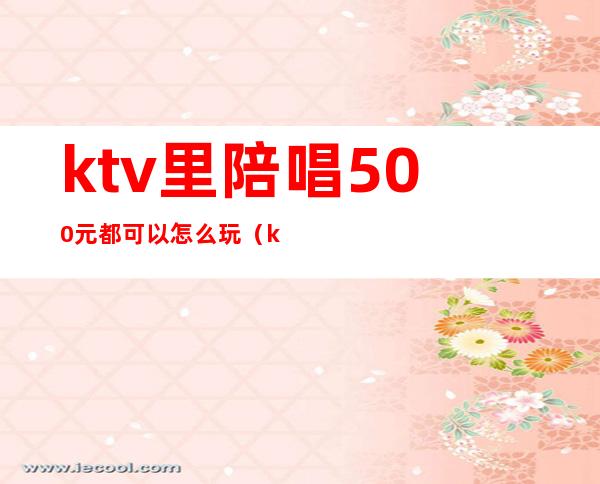 ktv里陪唱500元都可以怎么玩（ktv陪唱500元能对她做什么）