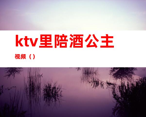 ktv里陪酒公主视频（）