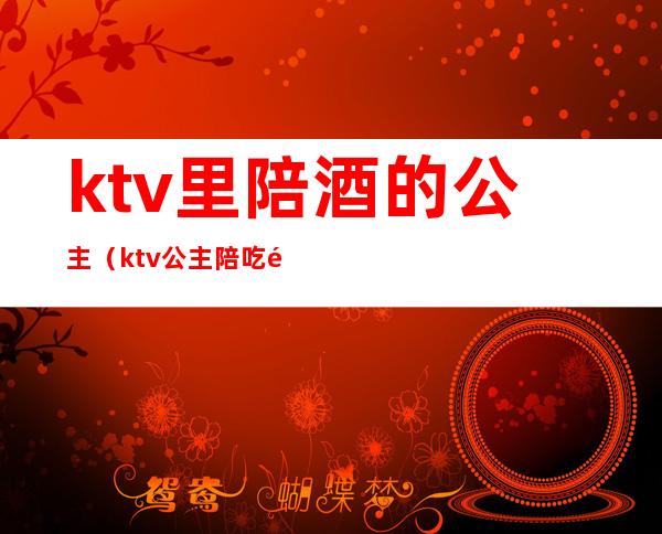 ktv里陪酒的公主（ktv公主陪吃饭）