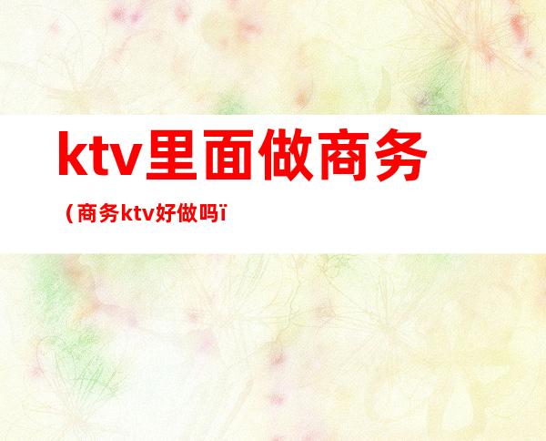 ktv里面做商务（商务ktv好做吗）