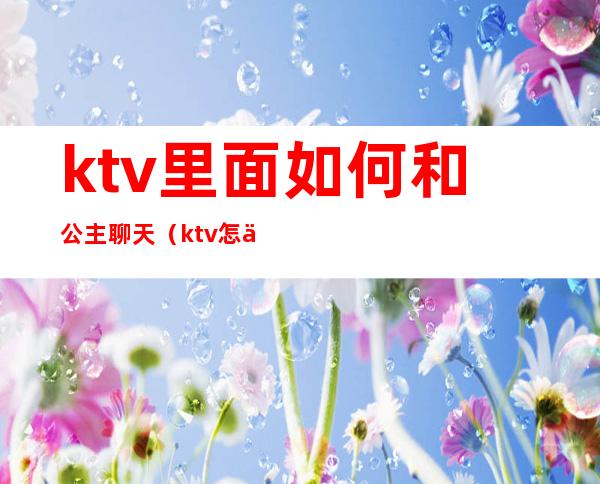 ktv里面如何和公主聊天（ktv怎么跟公主聊天）