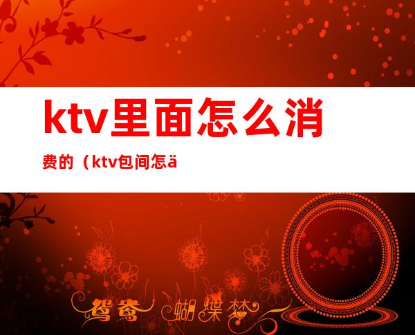 ktv里面怎么消费的（ktv包间怎么消费）