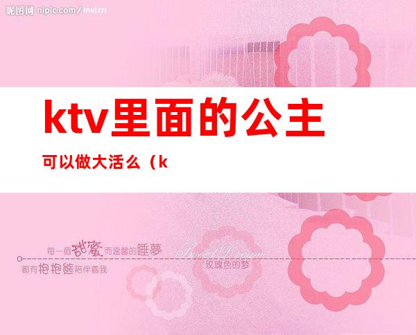 ktv里面的公主可以做大活么（ktv公主都能干什么）