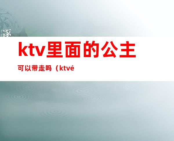 ktv里面的公主可以带走吗（ktv里面的公主可以带走吗女生）