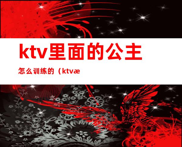 ktv里面的公主怎么训练的（ktv怎么培训公主）