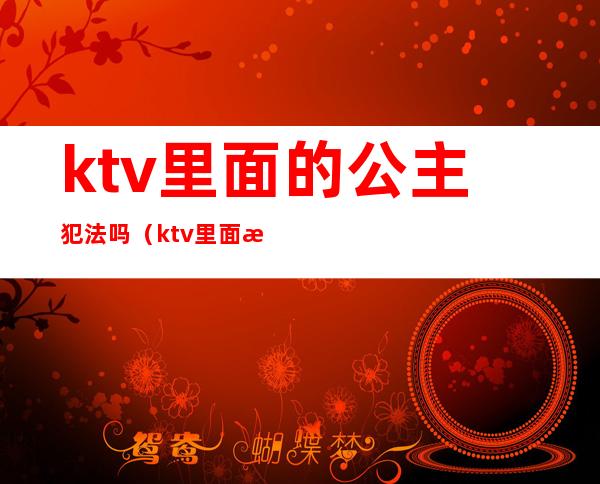 ktv里面的公主犯法吗（ktv里面有公主违法吗）