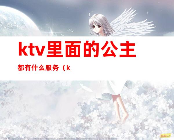 ktv里面的公主都有什么服务（ktv公主怎么服务）