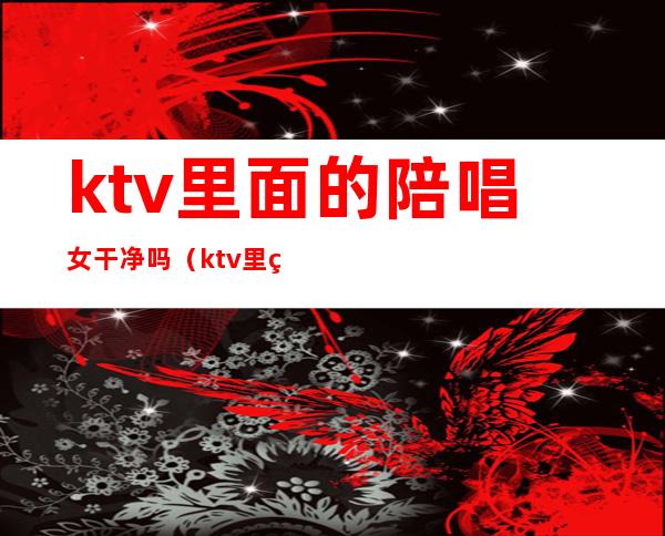 ktv里面的陪唱女干净吗（ktv里的陪唱女真的单纯只是唱歌吗）