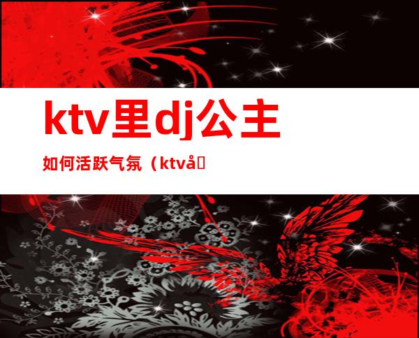 ktv里dj公主如何活跃气氛（ktv做dj公主诀窍）