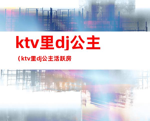 ktv里dj公主（ktv里dj公主活跃房间氛围话术）