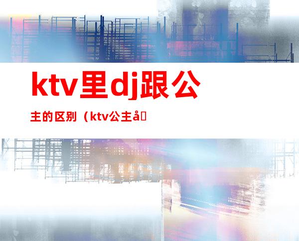 ktv里dj跟公主的区别（ktv公主和酒吧公主区别）