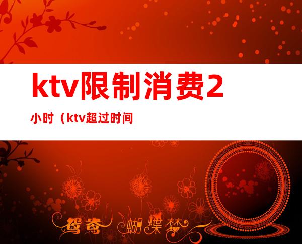 ktv限制消费2小时（ktv超过时间怎么收费）