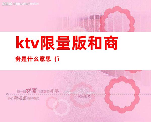 ktv限量版和商务是什么意思（）