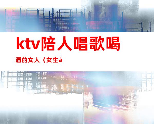 ktv陪人唱歌喝酒的女人（女生去ktv喝酒）