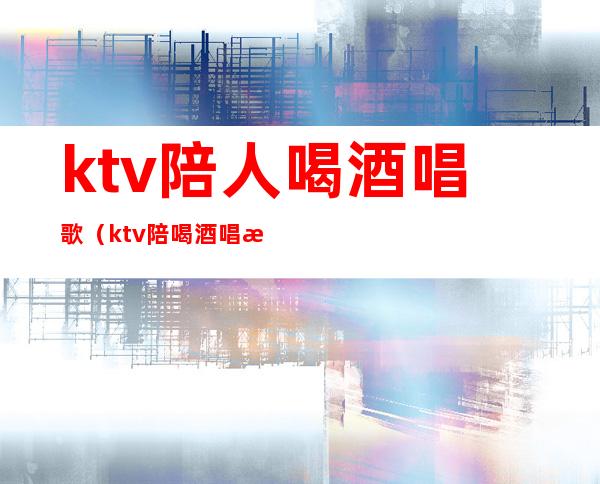 ktv陪人喝酒唱歌（ktv陪喝酒唱歌违法吗）