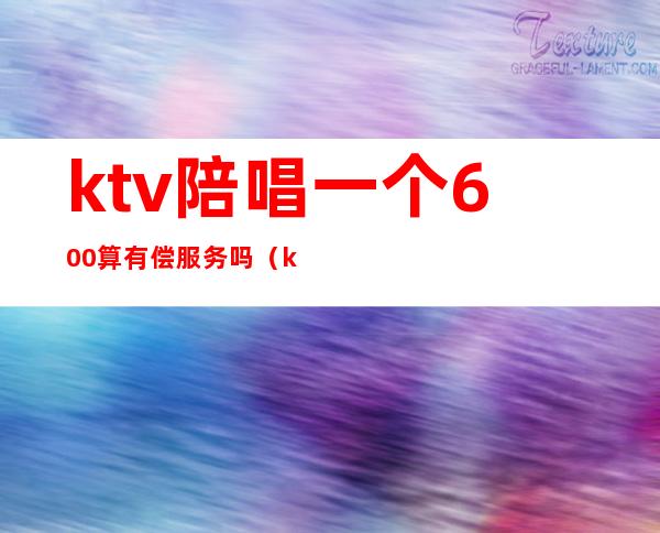 ktv陪唱一个600算有偿服务吗（ktv陪唱收费违法）