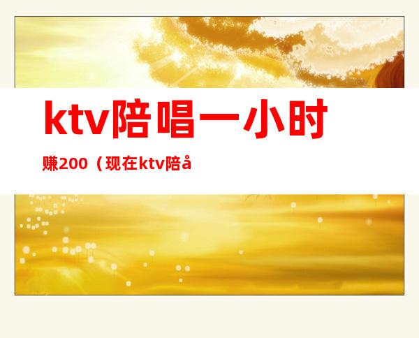 ktv陪唱一小时赚200（现在ktv陪唱一个小时多少钱）