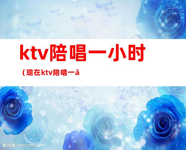 ktv陪唱一小时（现在ktv陪唱一个小时多少钱）