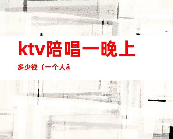 ktv陪唱一晚上多少钱（一个人去ktv点陪唱大概多少钱）