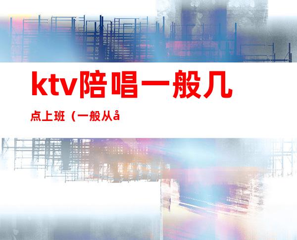 ktv陪唱一般几点上班（一般从哪里找ktv陪唱的工作）