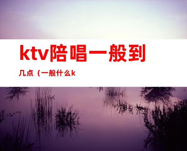 ktv陪唱一般到几点（一般什么ktv有陪唱）