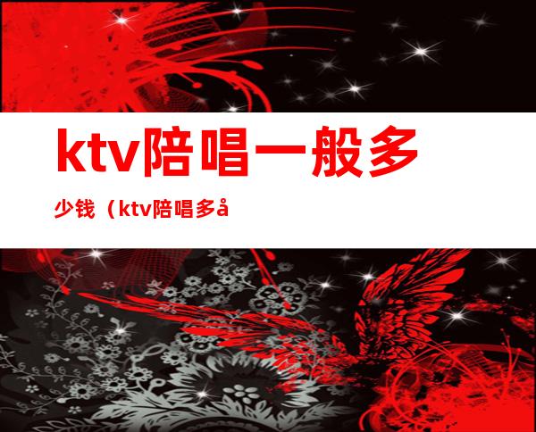 ktv陪唱一般多少钱（ktv陪唱多少钱一场）