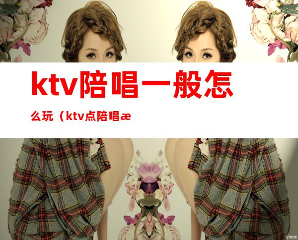 ktv陪唱一般怎么玩（ktv点陪唱怎么玩）