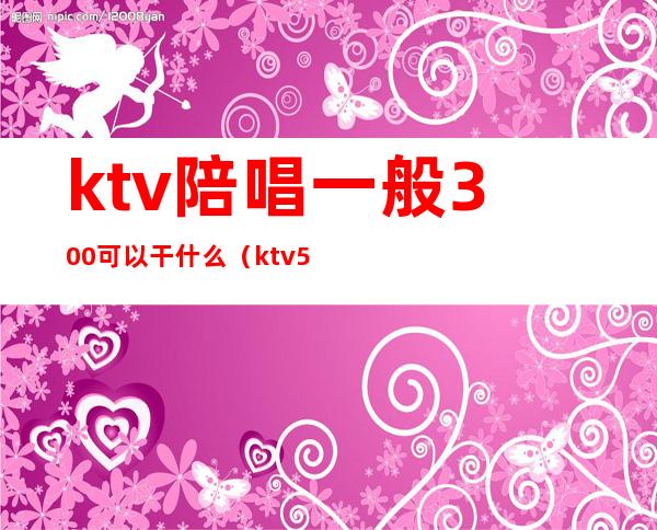 ktv陪唱一般300可以干什么（ktv5000元找一个陪唱都干嘛）