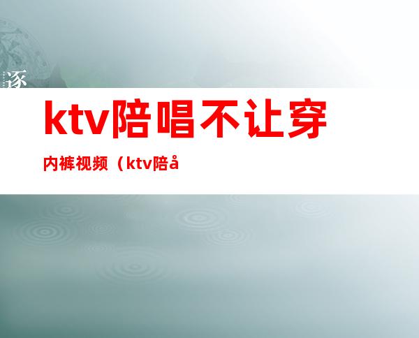 ktv陪唱不让穿内裤视频（ktv陪唱的女人能要吗）