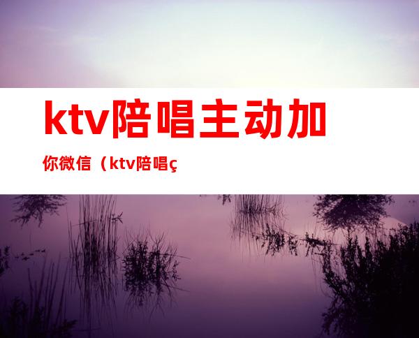 ktv陪唱主动加你微信（ktv陪唱的加微信什么意思）