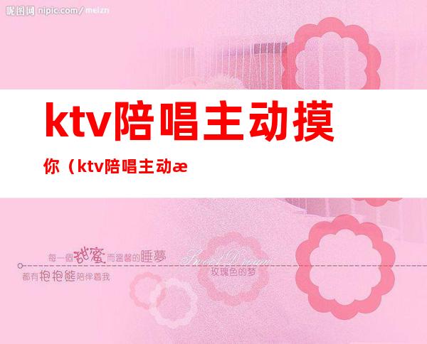 ktv陪唱主动摸你（ktv陪唱主动拉手）