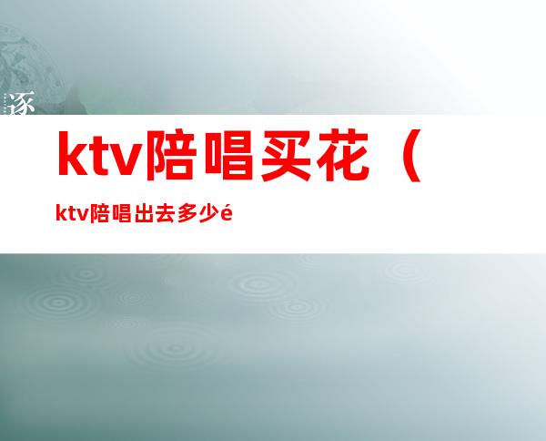 ktv陪唱买花（ktv陪唱出去多少钱）