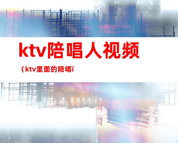 ktv陪唱人视频（ktv里面的陪唱）