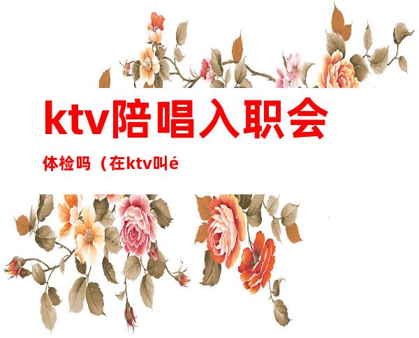 ktv陪唱入职会体检吗（在ktv叫陪唱违法吗）