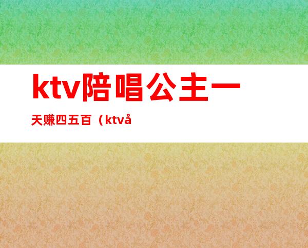 ktv陪唱公主一天赚四五百（ktv公主赚钱多吗）