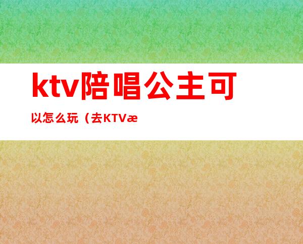 ktv陪唱公主可以怎么玩（去KTV怎样可以玩公主）