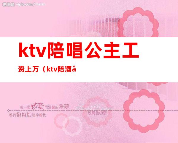 ktv陪唱公主工资上万（ktv陪酒公主一个月能挣多少）