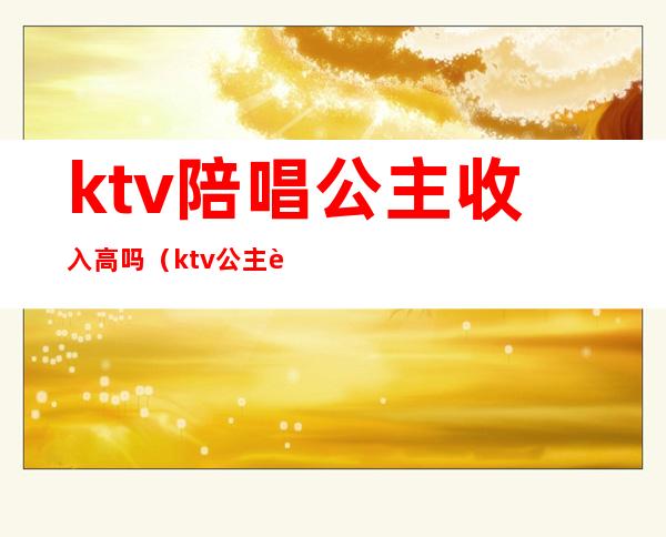 ktv陪唱公主收入高吗（ktv公主赚钱多吗）