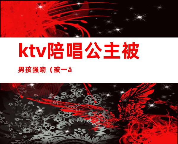 ktv陪唱公主被男孩强吻（被一个ktv公主亲了）