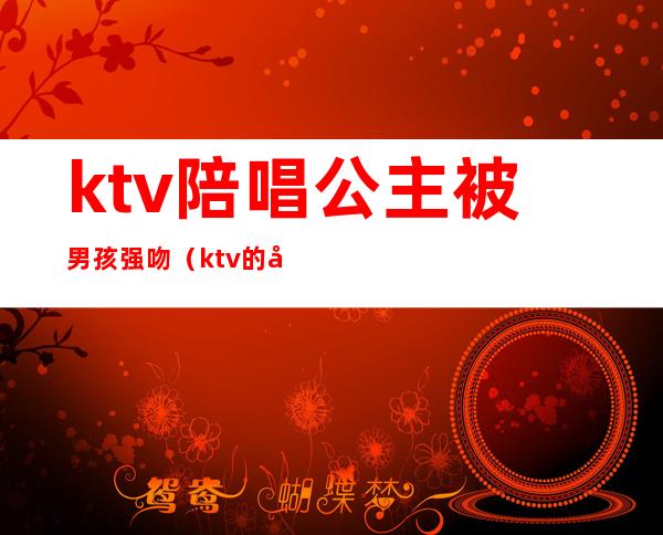 ktv陪唱公主被男孩强吻（ktv的公主能亲吗）