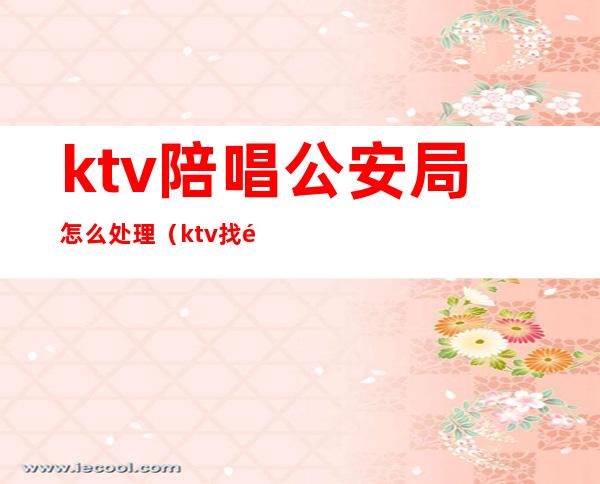 ktv陪唱公安局怎么处理（ktv找陪唱警察怎么处罚我）