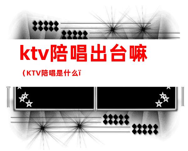 ktv陪唱出台嘛（KTV陪唱是什么）