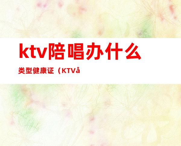 ktv陪唱办什么类型健康证（KTV娱乐场所办理健康证包括哪些项目?）