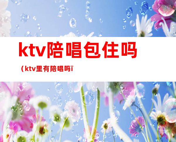 ktv陪唱包住吗（ktv里有陪唱吗）